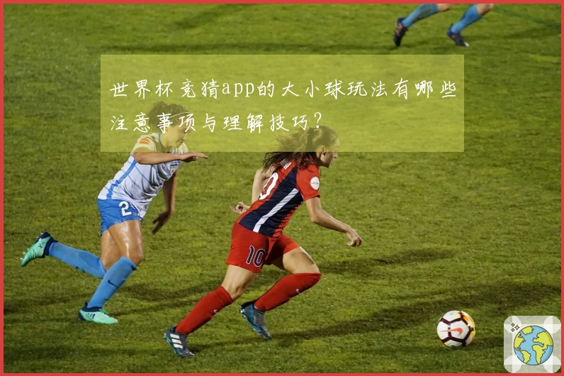 世界杯竞猜app的大小球玩法有哪些注意事项与理解技巧？