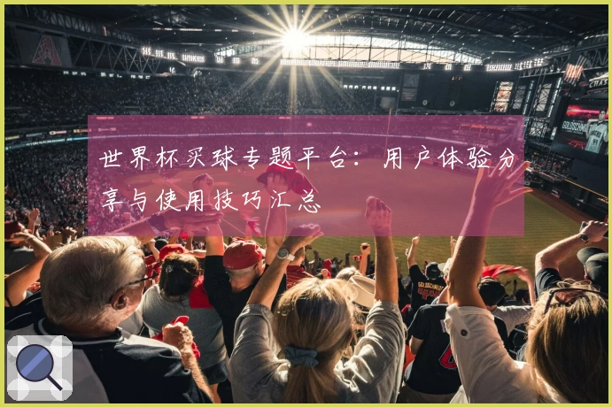 世界杯买球专题平台：用户体验分享与使用技巧汇总