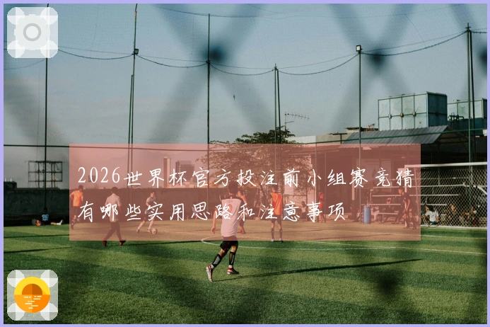2026世界杯官方投注前小组赛竞猜有哪些实用思路和注意事项